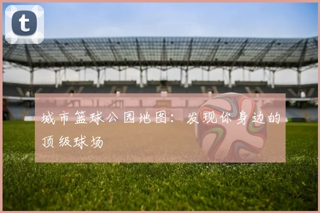 城市篮球公园地图：发现你身边的顶级球场