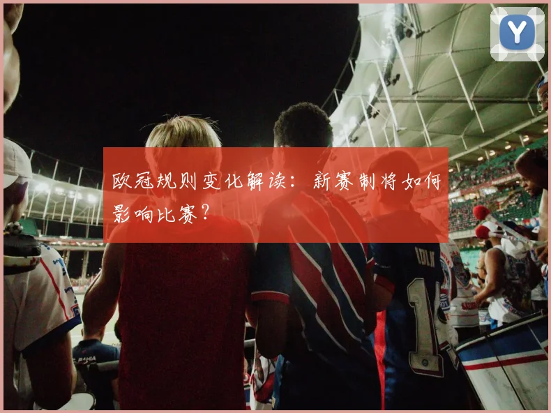 欧冠规则变化解读:新赛制将如何影响比赛?