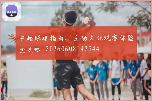 中超球迷指南:主场文化观赛体验全攻略_20260608142544