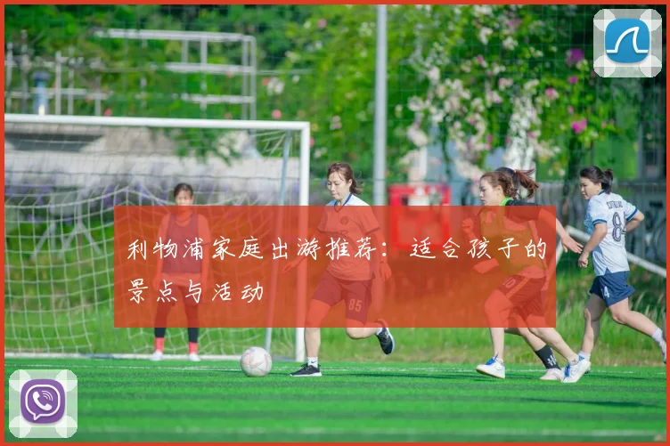 利物浦家庭出游推荐:适合孩子的景点与活动