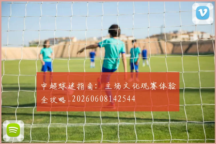 中超球迷指南:主场文化观赛体验全攻略_20260608142544